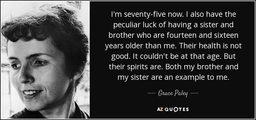 I'm seventy-five now. I also have the peculiar luck of having a sister and brother who are fourteen and sixteen years older than me. Their health is not good. It couldn't be at that age. But their spirits are. Both my brother and my sister are an example to me. - Grace Paley