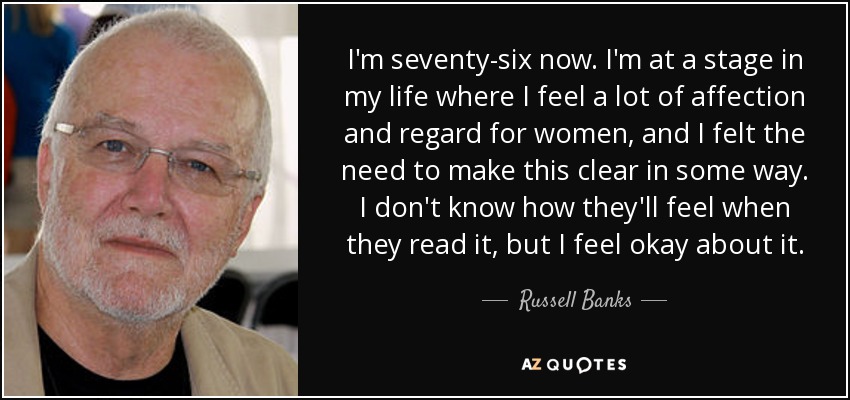 I'm seventy-six now. I'm at a stage in my life where I feel a lot of affection and regard for women, and I felt the need to make this clear in some way. I don't know how they'll feel when they read it, but I feel okay about it. - Russell Banks