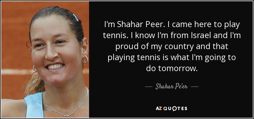 I'm Shahar Peer. I came here to play tennis. I know I'm from Israel and I'm proud of my country and that playing tennis is what I'm going to do tomorrow. - Shahar Pe'er
