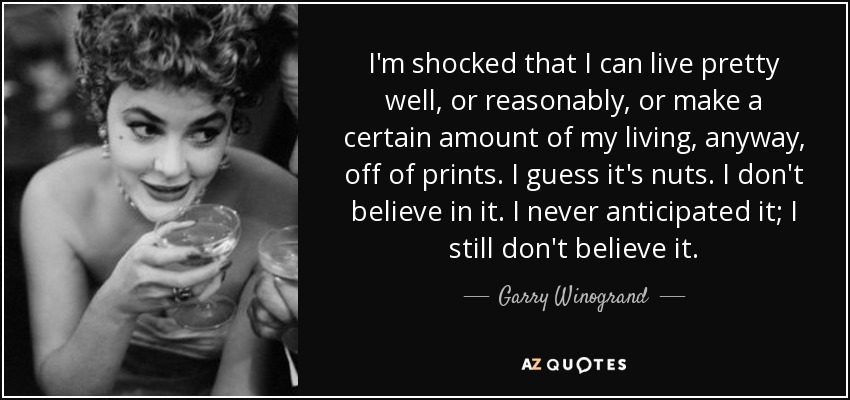 I'm shocked that I can live pretty well, or reasonably, or make a certain amount of my living, anyway, off of prints. I guess it's nuts. I don't believe in it. I never anticipated it; I still don't believe it. - Garry Winogrand