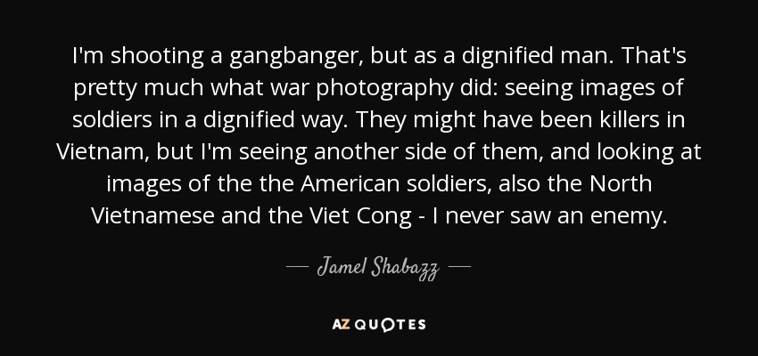 I'm shooting a gangbanger, but as a dignified man. That's pretty much what war photography did: seeing images of soldiers in a dignified way. They might have been killers in Vietnam, but I'm seeing another side of them, and looking at images of the the American soldiers, also the North Vietnamese and the Viet Cong - I never saw an enemy. - Jamel Shabazz