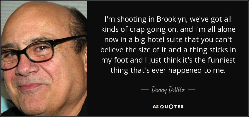 I'm shooting in Brooklyn, we've got all kinds of crap going on, and I'm all alone now in a big hotel suite that you can't believe the size of it and a thing sticks in my foot and I just think it's the funniest thing that's ever happened to me. - Danny DeVito