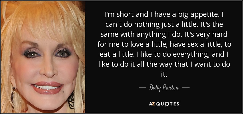I'm short and I have a big appetite. I can't do nothing just a little. It's the same with anything I do. It's very hard for me to love a little, have sex a little, to eat a little. I like to do everything, and I like to do it all the way that I want to do it. - Dolly Parton