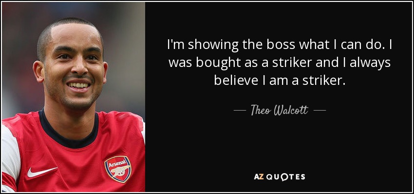 I'm showing the boss what I can do. I was bought as a striker and I always believe I am a striker. - Theo Walcott
