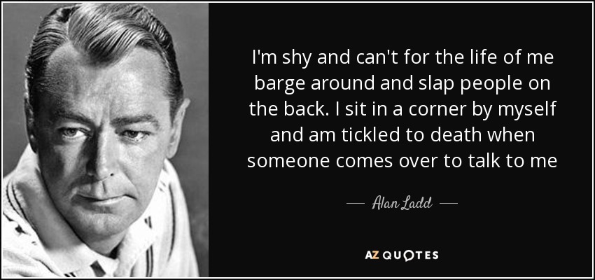 I'm shy and can't for the life of me barge around and slap people on the back. I sit in a corner by myself and am tickled to death when someone comes over to talk to me - Alan Ladd