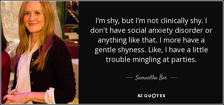 I'm shy, but I'm not clinically shy. I don't have social anxiety disorder or anything like that. I more have a gentle shyness. Like, I have a little trouble mingling at parties. - Samantha Bee