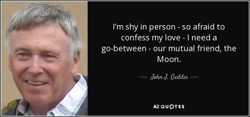 I'm shy in person - so afraid to confess my love - I need a go-between - our mutual friend, the Moon. - John J. Geddes