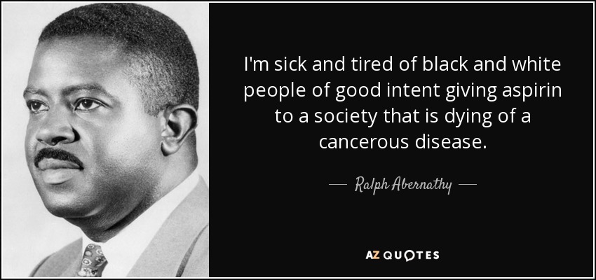 I'm sick and tired of black and white people of good intent giving aspirin to a society that is dying of a cancerous disease. - Ralph Abernathy