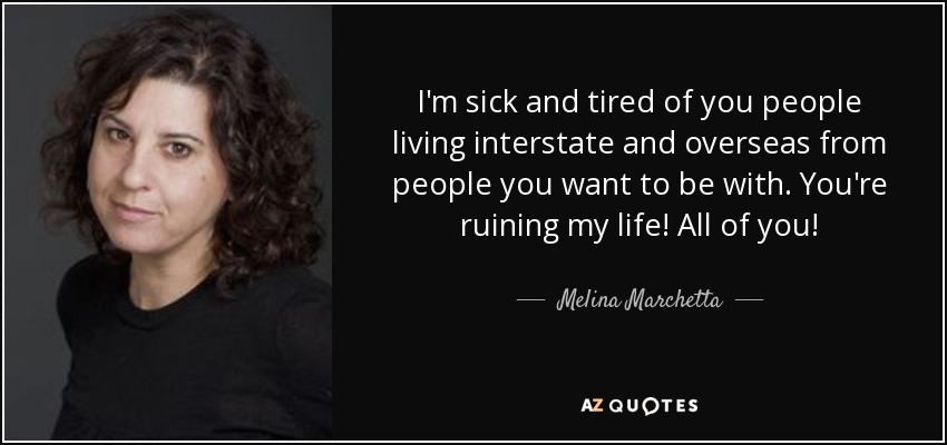 I'm sick and tired of you people living interstate and overseas from people you want to be with. You're ruining my life! All of you! - Melina Marchetta