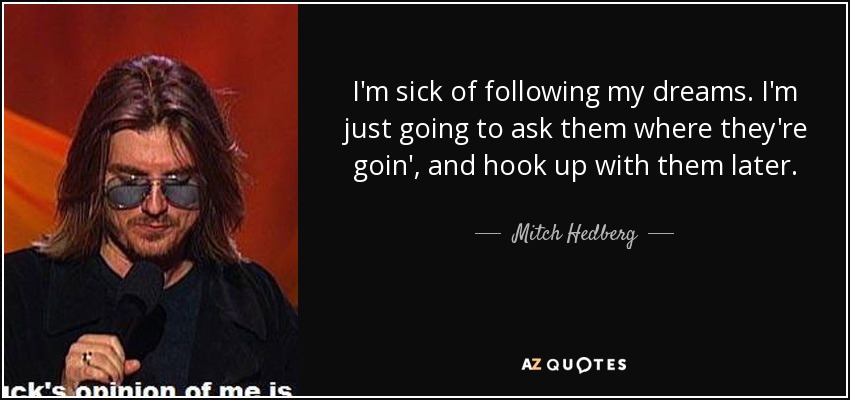 I'm sick of following my dreams. I'm just going to ask them where they're goin', and hook up with them later. - Mitch Hedberg