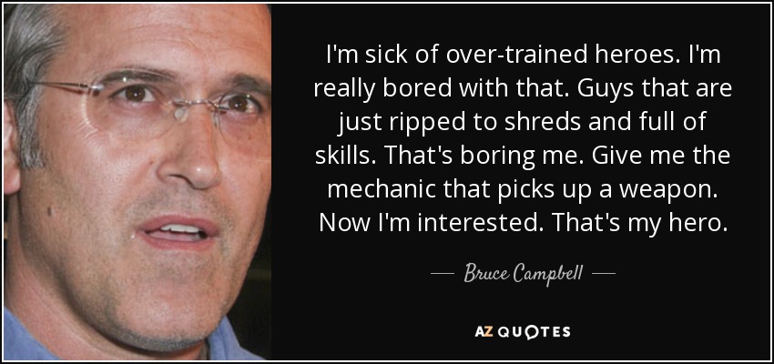 I'm sick of over-trained heroes. I'm really bored with that. Guys that are just ripped to shreds and full of skills. That's boring me. Give me the mechanic that picks up a weapon. Now I'm interested. That's my hero. - Bruce Campbell