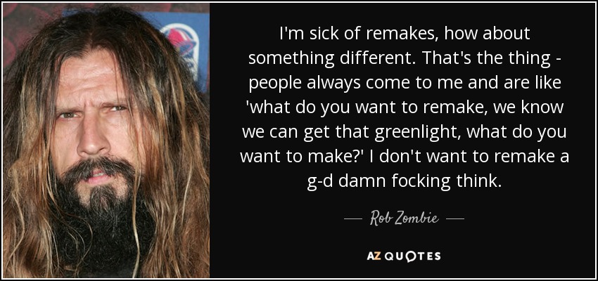 I'm sick of remakes, how about something different. That's the thing - people always come to me and are like 'what do you want to remake, we know we can get that greenlight, what do you want to make?' I don't want to remake a g-d damn focking think. - Rob Zombie