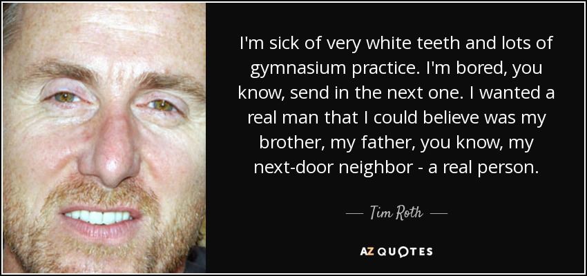 I'm sick of very white teeth and lots of gymnasium practice. I'm bored, you know, send in the next one. I wanted a real man that I could believe was my brother, my father, you know, my next-door neighbor - a real person. - Tim Roth