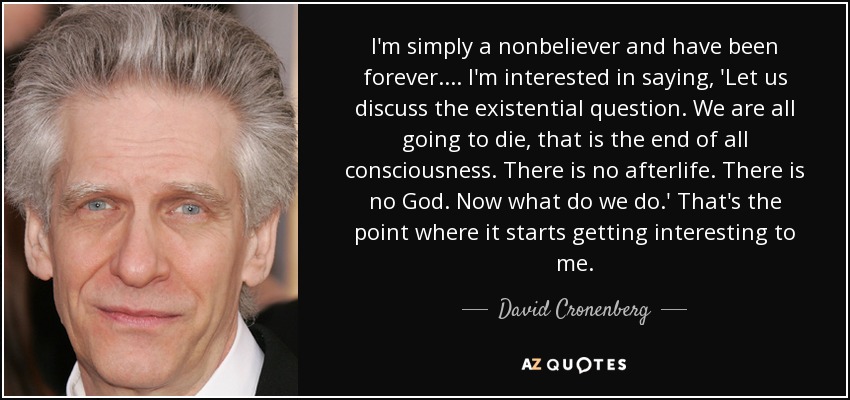 I'm simply a nonbeliever and have been forever. ... I'm interested in saying, 'Let us discuss the existential question. We are all going to die, that is the end of all consciousness. There is no afterlife. There is no God. Now what do we do.' That's the point where it starts getting interesting to me. - David Cronenberg