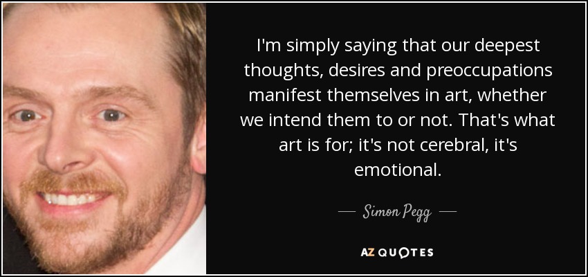 I'm simply saying that our deepest thoughts, desires and preoccupations manifest themselves in art, whether we intend them to or not. That's what art is for; it's not cerebral, it's emotional. - Simon Pegg