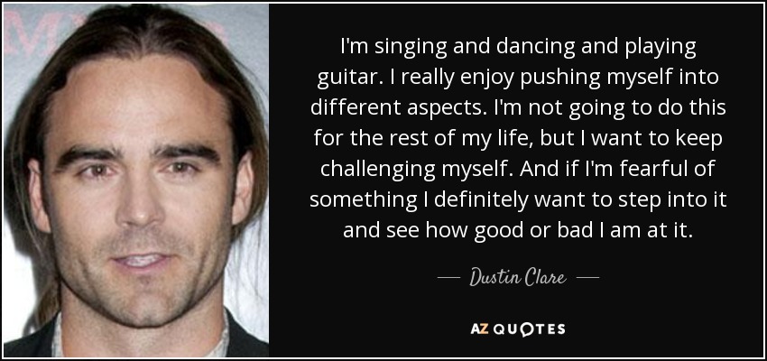 I'm singing and dancing and playing guitar. I really enjoy pushing myself into different aspects. I'm not going to do this for the rest of my life, but I want to keep challenging myself. And if I'm fearful of something I definitely want to step into it and see how good or bad I am at it. - Dustin Clare