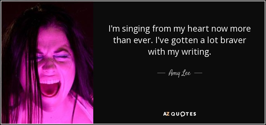 I'm singing from my heart now more than ever. I've gotten a lot braver with my writing. - Amy Lee