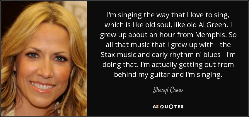 I'm singing the way that I love to sing, which is like old soul, like old Al Green. I grew up about an hour from Memphis. So all that music that I grew up with - the Stax music and early rhythm n' blues - I'm doing that. I'm actually getting out from behind my guitar and I'm singing. - Sheryl Crow