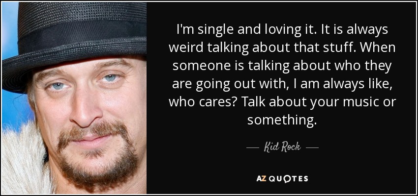 I'm single and loving it. It is always weird talking about that stuff. When someone is talking about who they are going out with, I am always like, who cares? Talk about your music or something. - Kid Rock