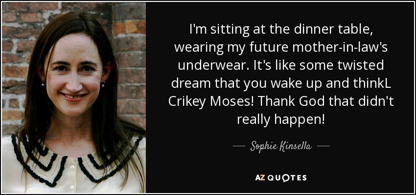 I'm sitting at the dinner table, wearing my future mother-in-law's underwear. It's like some twisted dream that you wake up and thinkL Crikey Moses! Thank God that didn't really happen! - Sophie Kinsella
