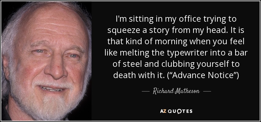 I'm sitting in my office trying to squeeze a story from my head. It is that kind of morning when you feel like melting the typewriter into a bar of steel and clubbing yourself to death with it. (“Advance Notice”) - Richard Matheson