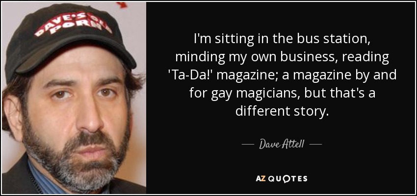 I'm sitting in the bus station, minding my own business, reading 'Ta-Da!' magazine; a magazine by and for gay magicians, but that's a different story. - Dave Attell