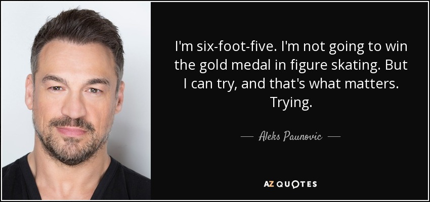 I'm six-foot-five. I'm not going to win the gold medal in figure skating. But I can try, and that's what matters. Trying. - Aleks Paunovic