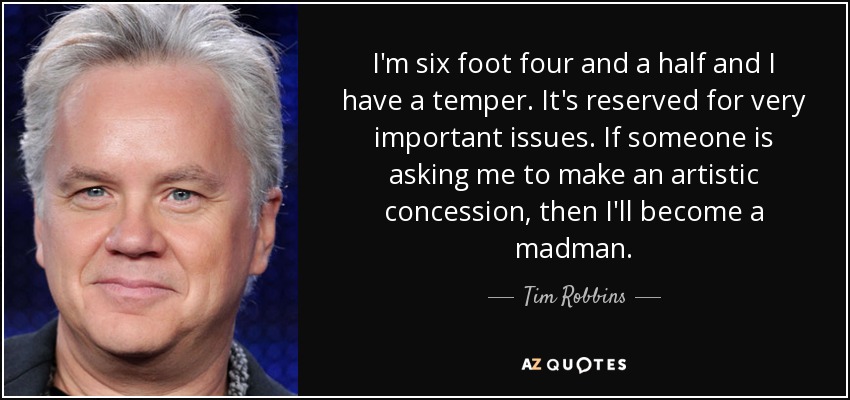 I'm six foot four and a half and I have a temper. It's reserved for very important issues. If someone is asking me to make an artistic concession, then I'll become a madman. - Tim Robbins
