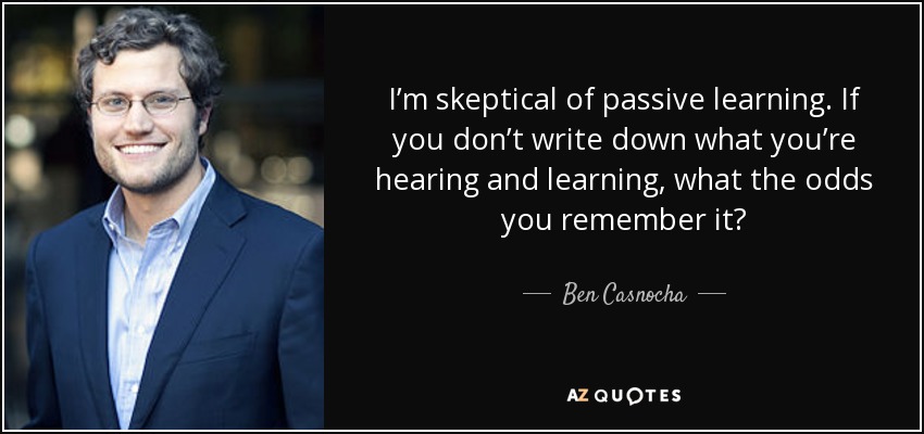 I’m skeptical of passive learning. If you don’t write down what you’re hearing and learning, what the odds you remember it? - Ben Casnocha