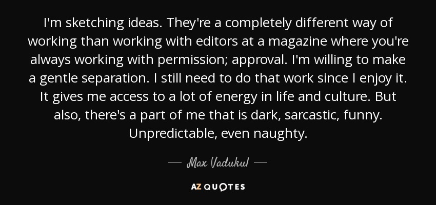 I'm sketching ideas. They're a completely different way of working than working with editors at a magazine where you're always working with permission; approval. I'm willing to make a gentle separation. I still need to do that work since I enjoy it. It gives me access to a lot of energy in life and culture. But also, there's a part of me that is dark, sarcastic, funny. Unpredictable, even naughty. - Max Vadukul