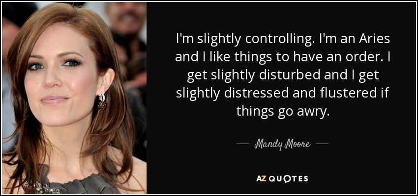 I'm slightly controlling. I'm an Aries and I like things to have an order. I get slightly disturbed and I get slightly distressed and flustered if things go awry. - Mandy Moore