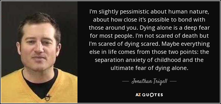 I'm slightly pessimistic about human nature, about how close it's possible to bond with those around you. Dying alone is a deep fear for most people. I'm not scared of death but I'm scared of dying scared. Maybe everything else in life comes from those two points: the separation anxiety of childhood and the ultimate fear of dying alone. - Jonathan Trigell