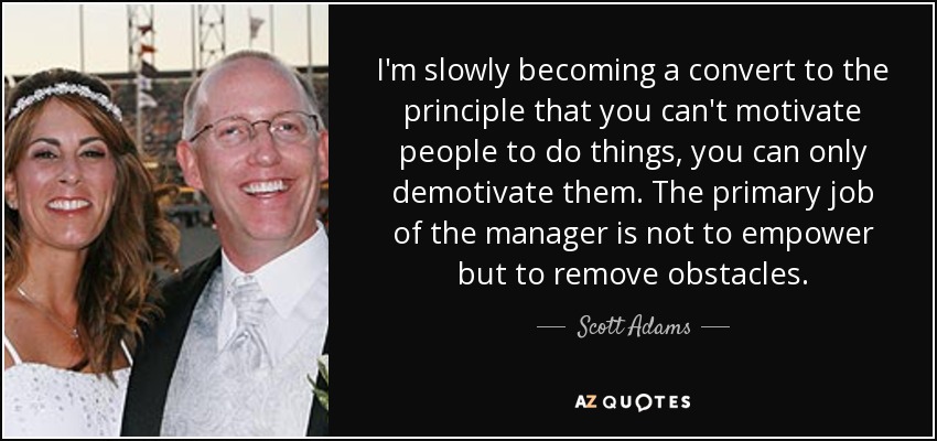 I'm slowly becoming a convert to the principle that you can't motivate people to do things, you can only demotivate them. The primary job of the manager is not to empower but to remove obstacles. - Scott Adams