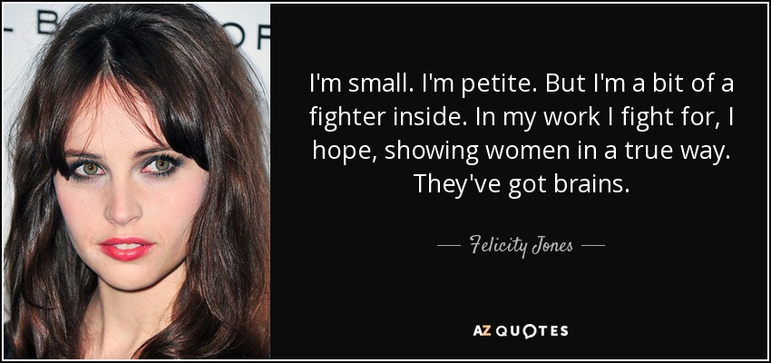 I'm small. I'm petite. But I'm a bit of a fighter inside. In my work I fight for, I hope, showing women in a true way. They've got brains. - Felicity Jones