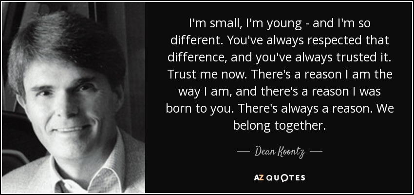 I'm small, I'm young - and I'm so different. You've always respected that difference, and you've always trusted it. Trust me now. There's a reason I am the way I am, and there's a reason I was born to you. There's always a reason. We belong together. - Dean Koontz