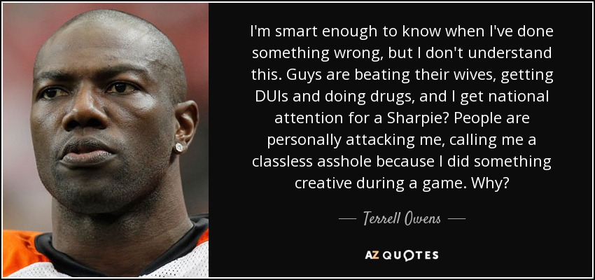 I'm smart enough to know when I've done something wrong, but I don't understand this. Guys are beating their wives, getting DUIs and doing drugs, and I get national attention for a Sharpie? People are personally attacking me, calling me a classless asshole because I did something creative during a game. Why? - Terrell Owens