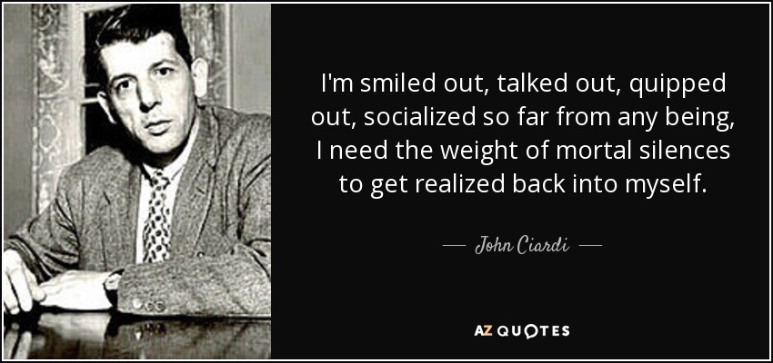 I'm smiled out, talked out, quipped out, socialized so far from any being, I need the weight of mortal silences to get realized back into myself. - John Ciardi