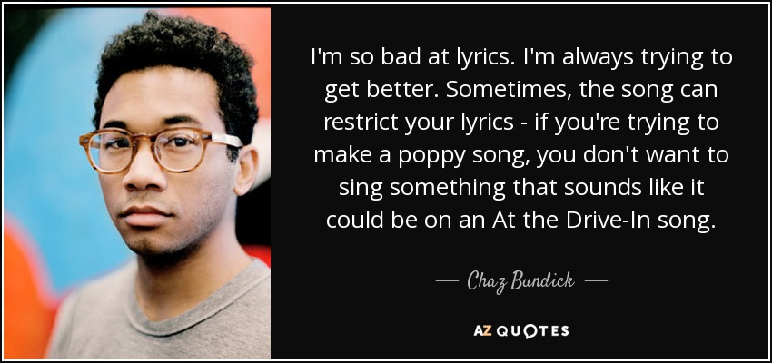 I'm so bad at lyrics. I'm always trying to get better. Sometimes, the song can restrict your lyrics - if you're trying to make a poppy song, you don't want to sing something that sounds like it could be on an At the Drive-In song. - Chaz Bundick