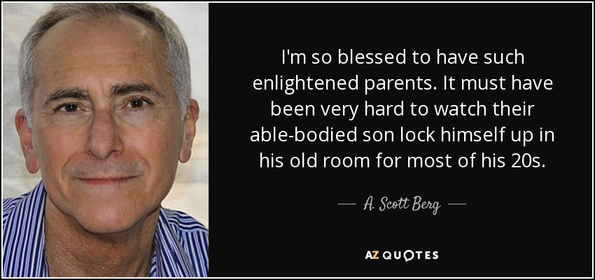 I'm so blessed to have such enlightened parents. It must have been very hard to watch their able-bodied son lock himself up in his old room for most of his 20s. - A. Scott Berg