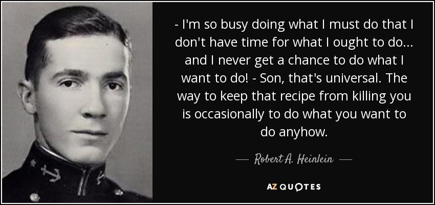- I'm so busy doing what I must do that I don't have time for what I ought to do... and I never get a chance to do what I want to do! - Son, that's universal. The way to keep that recipe from killing you is occasionally to do what you want to do anyhow. - Robert A. Heinlein