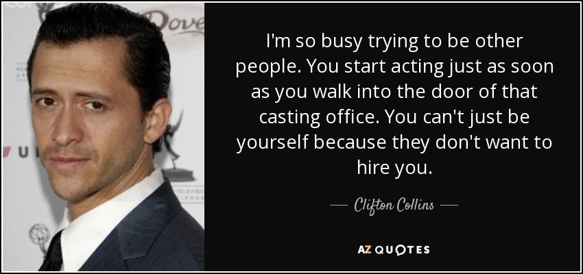 I'm so busy trying to be other people. You start acting just as soon as you walk into the door of that casting office. You can't just be yourself because they don't want to hire you. - Clifton Collins, Jr.