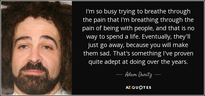 I'm so busy trying to breathe through the pain that I'm breathing through the pain of being with people, and that is no way to spend a life. Eventually, they'll just go away, because you will make them sad. That's something I've proven quite adept at doing over the years. - Adam Duritz