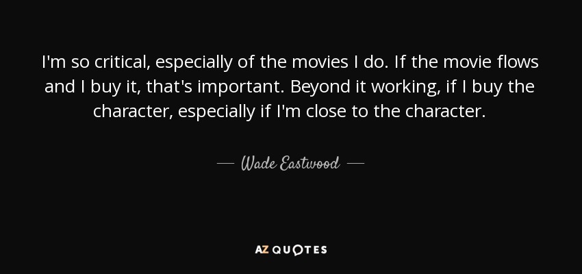 I'm so critical, especially of the movies I do. If the movie flows and I buy it, that's important. Beyond it working, if I buy the character, especially if I'm close to the character. - Wade Eastwood