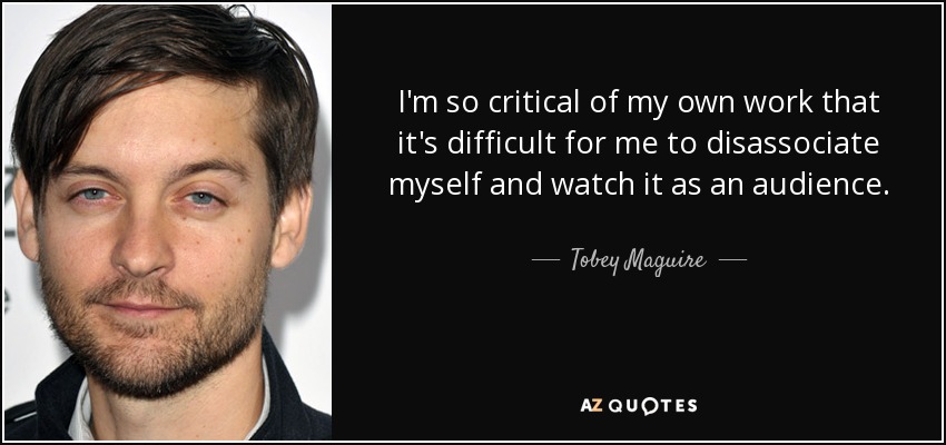 I'm so critical of my own work that it's difficult for me to disassociate myself and watch it as an audience. - Tobey Maguire