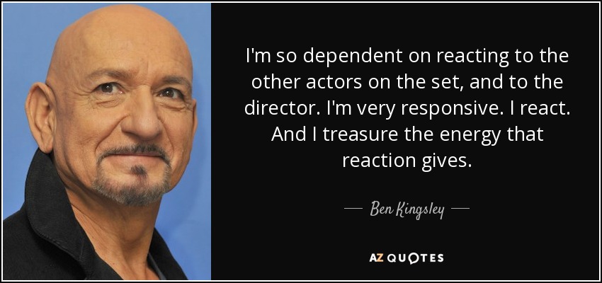 I'm so dependent on reacting to the other actors on the set, and to the director. I'm very responsive. I react. And I treasure the energy that reaction gives. - Ben Kingsley