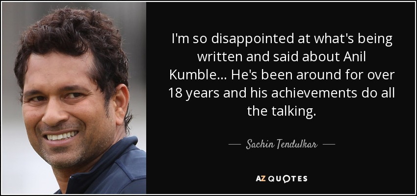 I'm so disappointed at what's being written and said about Anil Kumble ... He's been around for over 18 years and his achievements do all the talking. - Sachin Tendulkar