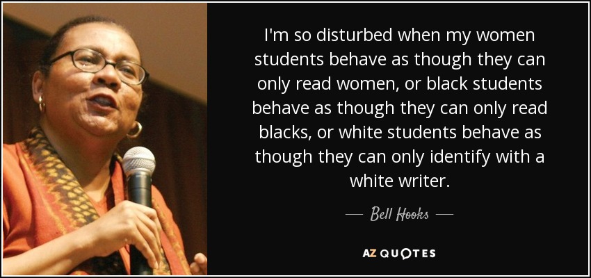 I'm so disturbed when my women students behave as though they can only read women, or black students behave as though they can only read blacks, or white students behave as though they can only identify with a white writer. - Bell Hooks