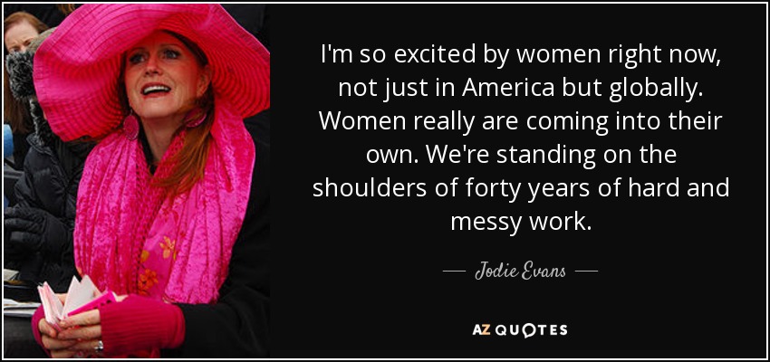 I'm so excited by women right now, not just in America but globally. Women really are coming into their own. We're standing on the shoulders of forty years of hard and messy work. - Jodie Evans