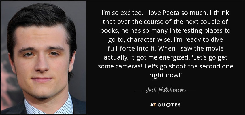 I'm so excited. I love Peeta so much. I think that over the course of the next couple of books, he has so many interesting places to go to, character-wise. I'm ready to dive full-force into it. When I saw the movie actually, it got me energized. 'Let's go get some cameras! Let's go shoot the second one right now!' - Josh Hutcherson
