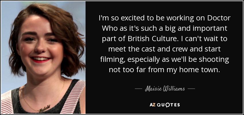 I'm so excited to be working on Doctor Who as it's such a big and important part of British Culture. I can't wait to meet the cast and crew and start filming, especially as we'll be shooting not too far from my home town. - Maisie Williams